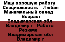 Ищу хорошую работу › Специальность ­ Любая › Минимальный оклад ­ 17 000 › Возраст ­ 20 - Владимирская обл., Владимир г. Работа » Резюме   . Владимирская обл.,Владимир г.